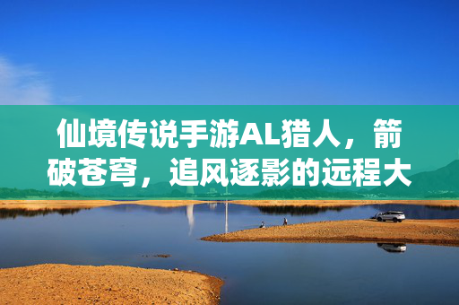 仙境传说手游AL猎人，箭破苍穹，追风逐影的远程大师，仙境传说手游AL猎人，箭破苍穹的追风远程大师