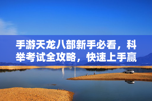 手游天龙八部新手必看，科举考试全攻略，快速上手赢奖励，手游天龙八部新手科举全攻略，快速上手赢奖励