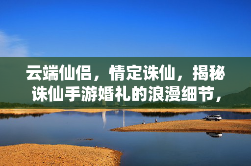 云端仙侣，情定诛仙，揭秘诛仙手游婚礼的浪漫细节，云端仙侣情定诛仙，揭秘手游婚礼浪漫细节