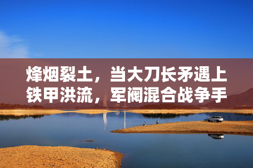烽烟裂土，当大刀长矛遇上铁甲洪流，军阀混合战争手游重塑乱世棋局，大刀铁甲，军阀混合战争手游重塑乱世棋局