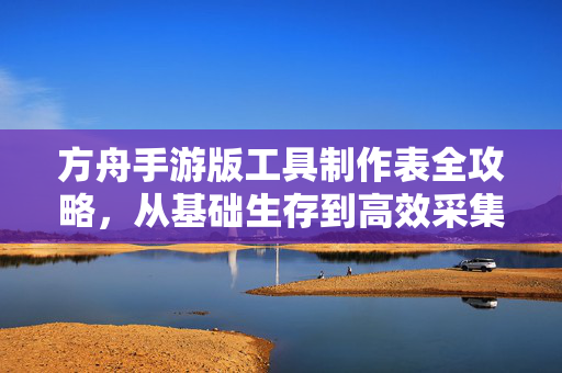 方舟手游版工具制作表全攻略，从基础生存到高效采集，新手必备指南，方舟手游版工具制作表全攻略，新手从基础生存到高效采集必备