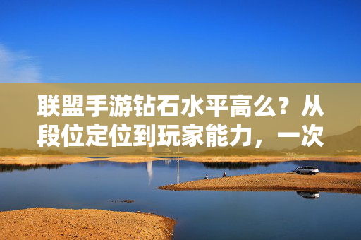 联盟手游钻石水平高么？从段位定位到玩家能力，一次说清楚，联盟手游钻石段位水平解析，从定位到玩家能力，一次讲透