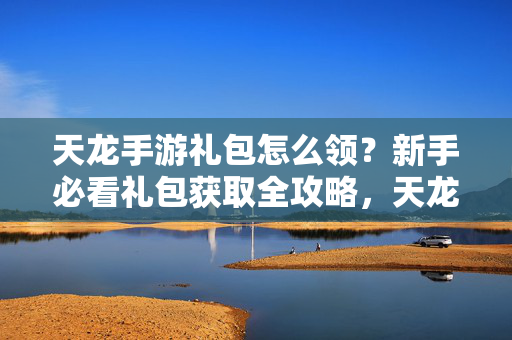 天龙手游礼包怎么领？新手必看礼包获取全攻略，天龙手游新手礼包领取全攻略