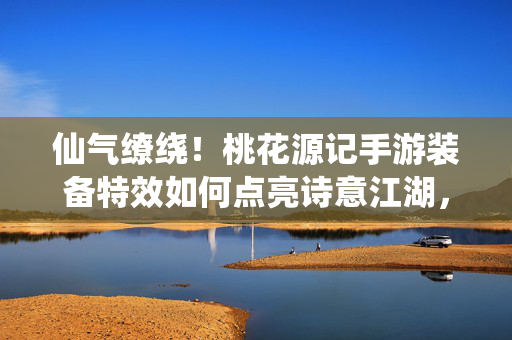 仙气缭绕!桃花源记手游装备特效如何点亮诗意江湖,仙气特效点亮桃花源记诗意江湖