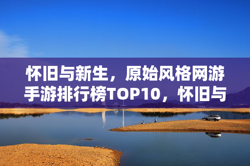 怀旧与新生，原始风格网游手游排行榜TOP10，怀旧与新生，原始风格网游手游排行榜TOP10