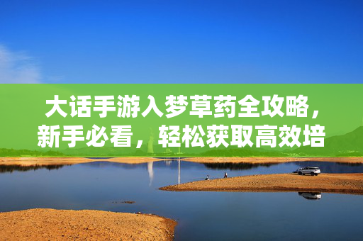 大话手游入梦草药全攻略，新手必看，轻松获取高效培育技巧，大话手游入梦草药全攻略，新手轻松高效培育指南