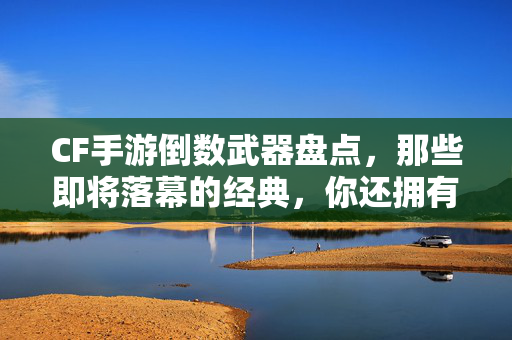 CF手游倒数武器盘点,那些即将落幕的经典,你还拥有几把?