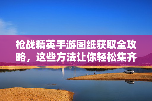 枪战精英手游图纸获取全攻略,这些方法让你轻松集齐稀有武器!枪战精英手游图纸获取全攻略,轻松集齐稀有武器