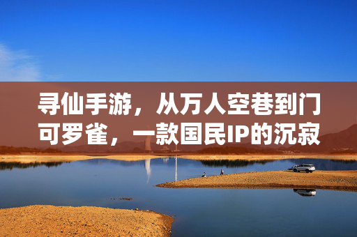 寻仙手游，从万人空巷到门可罗雀，一款国民IP的沉寂启示录，寻仙手游，从万人空巷到门可罗雀，国民IP沉寂启示录