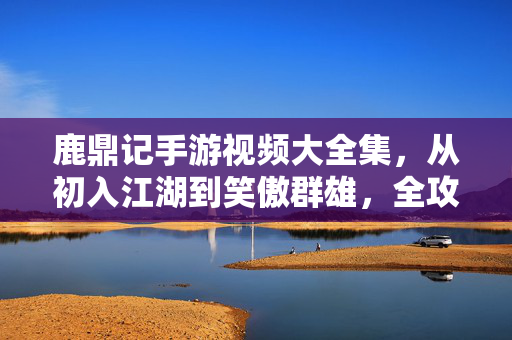 鹿鼎记手游视频大全集，从初入江湖到笑傲群雄，全攻略与趣味瞬间全收录，鹿鼎记手游视频全攻略，从初入江湖到笑傲群雄，趣味瞬间全收录