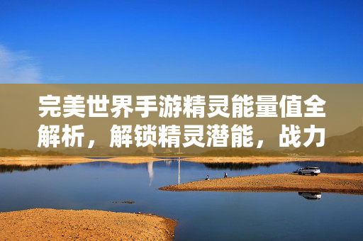 完美世界手游精灵能量值全解析,解锁精灵潜能,战力飙升指南,完美世界手游精灵能量值全解析,解锁潜能战力飙升指南