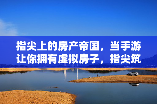 指尖上的房产帝国，当手游让你拥有虚拟房子，指尖筑梦，手游里的虚拟房产帝国