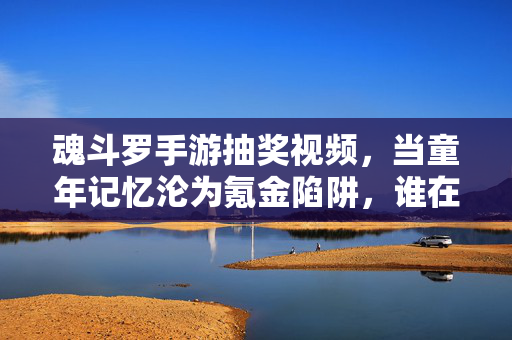 魂斗罗手游抽奖视频，当童年记忆沦为氪金陷阱，谁在为情怀买单？魂斗罗手游抽奖，童年记忆沦为氪金陷阱，谁为情怀买单？