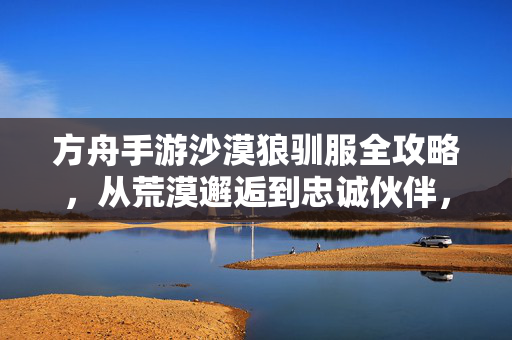 方舟手游沙漠狼驯服全攻略，从荒漠邂逅到忠诚伙伴，方舟手游沙漠狼驯服全攻略，从荒漠邂逅到忠诚伙伴