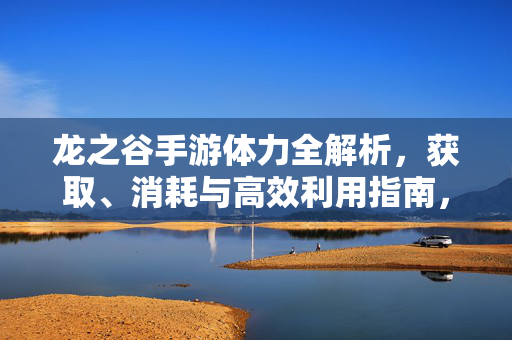 龙之谷手游体力全解析，获取、消耗与高效利用指南，龙之谷手游体力全解析，获取、消耗与高效利用指南