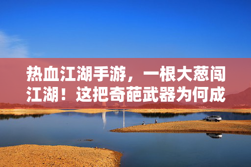 热血江湖手游，一根大葱闯江湖！这把奇葩武器为何成玩家新宠？热血江湖手游，一根大葱成新宠，奇葩武器为何爆火？