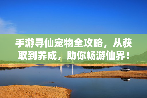 手游寻仙宠物全攻略，从获取到养成，助你畅游仙界！手游寻仙宠物获取养成全攻略