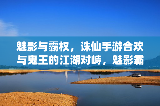 魅影与霸权，诛仙手游合欢与鬼王的江湖对峙，魅影霸权，合欢与鬼王的江湖对峙