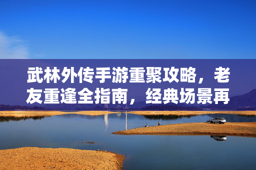 武林外传手游重聚攻略,老友重逢全指南,经典场景再打卡!武林外传手游重聚全攻略,老友重逢打卡经典场景