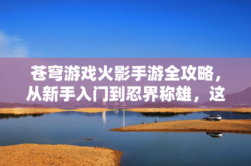 苍穹游戏火影手游全攻略，从新手入门到忍界称雄，这些技巧你必须掌握！苍穹火影手游，从新手入门到忍界称雄全攻略技巧
