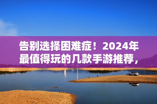 告别选择困难症！2024年最值得玩的几款手游推荐，告别选择困难症！2024年最值得玩手游推荐