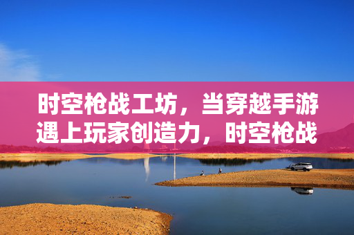 时空枪战工坊，当穿越手游遇上玩家创造力，时空枪战工坊，穿越手游玩家创造力舞台