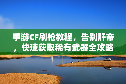 手游CF刷枪教程，告别肝帝，快速获取稀有武器全攻略，手游CF刷枪全攻略，告别肝帝，速拿稀有武器