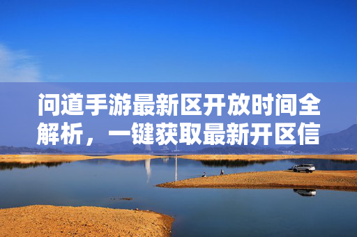 问道手游最新区开放时间全解析，一键获取最新开区信息，及时入驻福利区！问道手游最新区开放时间全解析，一键获取开区信息，抢驻福利区！