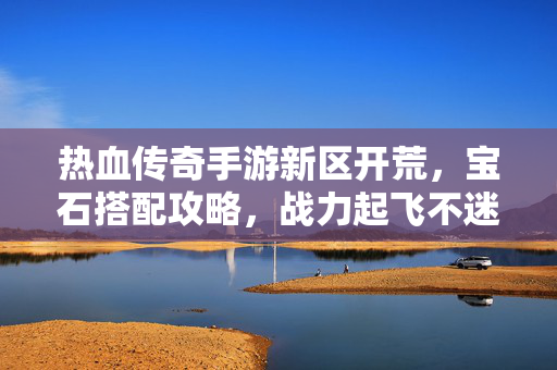 热血传奇手游新区开荒，宝石搭配攻略，战力起飞不迷路！热血传奇手游新区开荒宝石搭配攻略，战力起飞不迷路