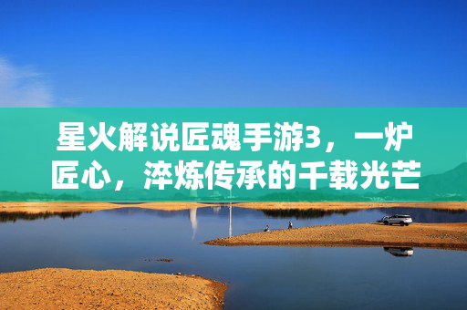 星火解说匠魂手游3，一炉匠心，淬炼传承的千载光芒，匠魂手游3，匠心淬炼千载传承光芒