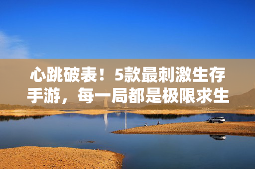 心跳破表！5款最刺激生存手游，每一局都是极限求生实录，心跳破表！5款极限生存手游，每一局都是求生实录