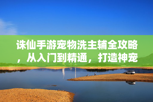 诛仙手游宠物洗主辅全攻略，从入门到精通，打造神宠核心战力，诛仙手游宠物洗主辅全攻略，从入门到精通打造神宠核心战力