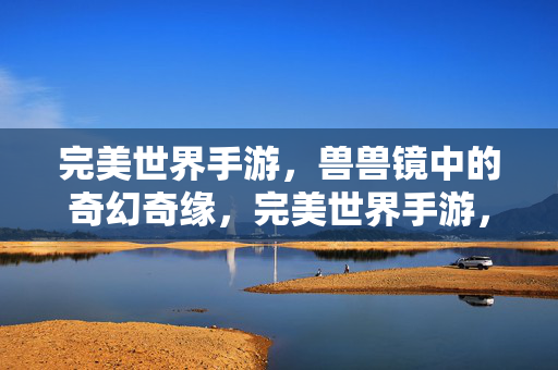 完美世界手游，兽兽镜中的奇幻奇缘，完美世界手游，兽兽镜奇幻奇缘