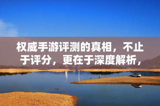 权威手游评测的真相，不止于评分，更在于深度解析，权威手游评测的真相，深度解析超越评分