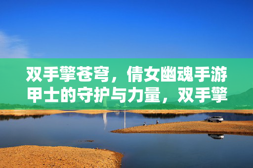双手擎苍穹，倩女幽魂手游甲士的守护与力量，双手擎苍穹，倩女幽魂甲士的守护与力量