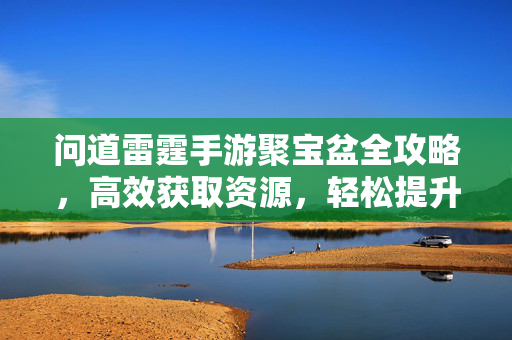 问道雷霆手游聚宝盆全攻略，高效获取资源，轻松提升战力，问道雷霆手游聚宝盆全攻略，高效获取资源，轻松提升战力