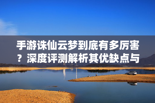 手游诛仙云梦到底有多厉害？深度评测解析其优缺点与玩家口碑，手游诛仙云梦有多厉害？深度评测解析优缺点与玩家口碑