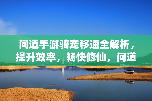 问道手游骑宠移速全解析，提升效率，畅快修仙，问道手游骑宠移速全解析，提升效率畅快修仙