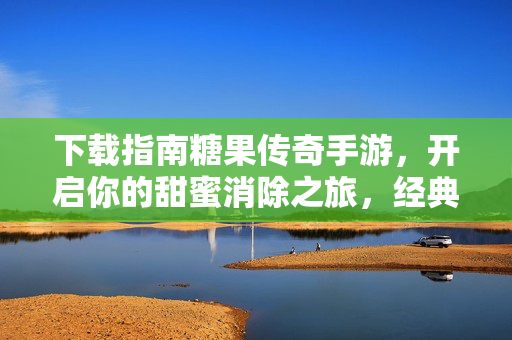 下载指南糖果传奇手游,开启你的甜蜜消除之旅,经典玩法轻松上手!糖果传奇手游下载指南,开启甜蜜消除经典之旅