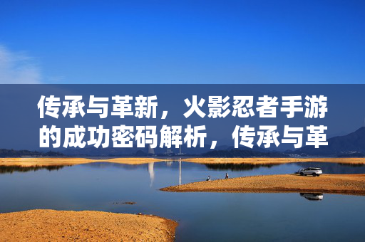 传承与革新,火影忍者手游的成功密码解析,传承与革新,火影忍者手游的成功密码
