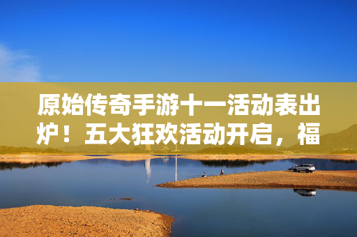 原始传奇手游十一活动表出炉!五大狂欢活动开启,福利拿到手软,速来参与!原始传奇手游十一活动,五大狂欢福利拿到手软