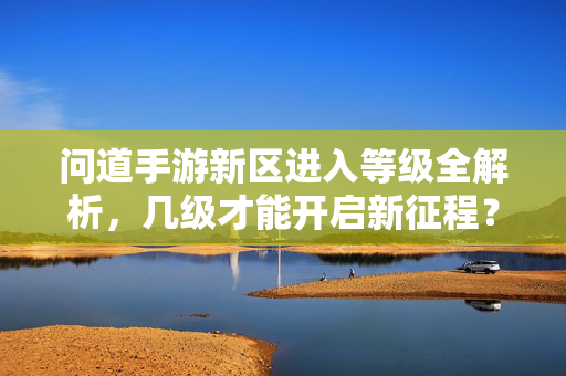 问道手游新区进入等级全解析,几级才能开启新征程?问道手游新区进入等级全解析,几级才能开启新征程?