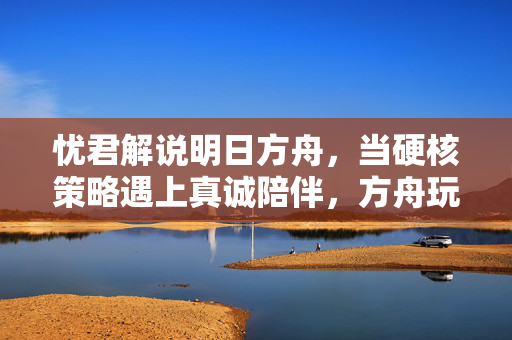 忧君解说明日方舟，当硬核策略遇上真诚陪伴，方舟玩家的灯塔指南，明日方舟，硬核策略与真诚陪伴的玩家灯塔指南