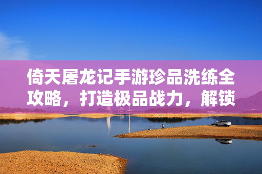 倚天屠龙记手游珍品洗练全攻略，打造极品战力，解锁角色极限潜能，倚天屠龙记手游珍品洗练全攻略，打造极品战力，解锁角色极限潜能