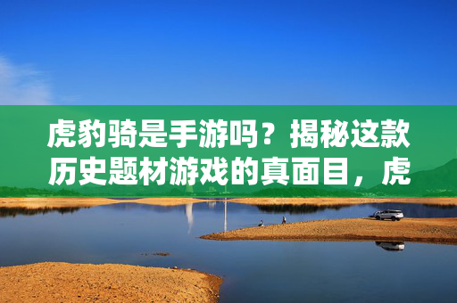 虎豹骑是手游吗?揭秘这款历史题材游戏的真面目,虎豹骑是手游吗?揭秘历史题材游戏的真面目