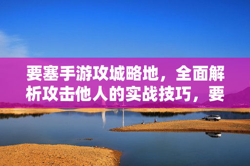 要塞手游攻城略地,全面解析攻击他人的实战技巧,要塞手游攻城实战技巧全解析