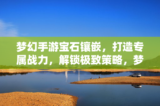 梦幻手游宝石镶嵌,打造专属战力,解锁极致策略,梦幻手游,宝石镶嵌铸战力,解锁极致策略