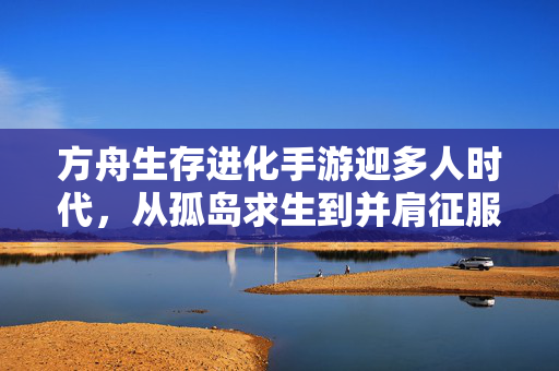 方舟生存进化手游迎多人时代，从孤岛求生到并肩征服，方舟生存进化手游迎多人时代，从孤岛求生到并肩征服