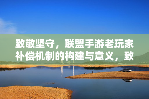 致敬坚守，联盟手游老玩家补偿机制的构建与意义，致敬坚守，联盟手游老玩家补偿机制的构建与意义