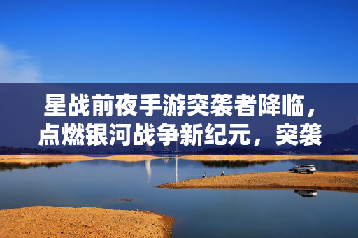星战前夜手游突袭者降临，点燃银河战争新纪元，突袭者降临，星战前夜手游点燃银河战争新纪元
